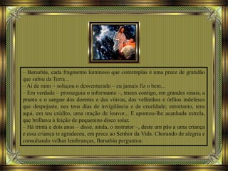 – Barsabás, cada fragmento luminoso que contemplas é uma prece de gratidão
que subiu da Terra...
– Ai de mim – soluçou o desventurado – eu jamais fiz o bem...
– Em verdade – prosseguiu o informante –, trazes contigo, em grandes sinais, a
pranto e o sangue dos doentes e das viúvas, dos velhinhos e órfãos indefesos
que despojaste, nos teus dias de invigilância e de crueldade; entretanto, tens
aqui, em teu crédito, uma oração de louvor... E apontou-lhe acanhada estrela,
que brilhava à feição de pequenino disco solar.
– Há trinta e dois anos – disse, ainda, o instrutor –, deste um pão a uma criança
e essa criança te agradeceu, em prece ao Senhor da Vida. Chorando de alegria e
consultando velhas lembranças, Barsabás perguntou:
 