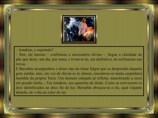 – Jonakim, o enjeitado?
– Sim, ele mesmo – confirmou o missionário divino –. Segue a claridade do
pão que deste, um dia, por amor, e livrar-te-ás, em definitivo, do sofrimento nas
trevas.
E Barsabás acompanhou o tênue raio do tênue fulgor que se desprendia daquela
gota estelar, mas, em vez de elevar-se às alturas, encontrou-se numa carpintaria
humilde da própria Terra. Um homem calejado aí refletia, manobrando a enxó
em pesado lenho... Era Jonakim, aos quarenta de idade. Como se estivessem os
dois identificados no doce fio de luz, Barsabás abraçou-se a ele, qual viajante
abatido, de volta ao calor do lar.
 