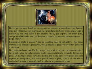 Decorrido um ano, Jonakim, o carpinteiro, ostentava, sorridente, nos braços,
mais um filhinho, cujos louros cabelos emolduravam belos olhos azuis. Com a
benção de um pão dado a um menino triste, por espírito de amor puro,
conquistara Barsabás, nas Leis Eternas, o prêmio de renascer para redimir-se.
REFLEXÃO:
Espiritismo adota a divisa “Fora da caridade não há salvação”. Há nessa
máxima dois conceitos principais, cujo conteúdo é preciso desvendar: caridade
e salvação.
Do conjunto da obra de Kardec, surge clara a ideia de que o aprimoramento é
tarefa individual de cada Espírito, tendo como meta final a condição de Espírito
puro. Os Espíritos mais elevados incentivam e auxiliam o progresso dos que
seguem na retaguarda, mas cada qual ilumina e, pois, salva a si mesmo. A
evolução é pessoal e intransferível, a cada um segundo suas obras.
 