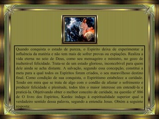 Quando conquista o estado de pureza, o Espírito deixa de experimentar a
influência da matéria e não tem mais de sofrer provas ou expiações. Realiza a
vida eterna no seio de Deus, como seu mensageiro e ministro, no gozo de
inalterável felicidade. Trata-se de um estado glorioso, inconcebível para quem
dele ainda se acha distante. A salvação, segundo essa concepção, constitui a
meta para a qual todos os Espíritos foram criados, o seu maravilhoso destino
final. Como condição de sua conquista, o Espiritismo estabelece a caridade.
Tendo em mira que se trata de algo com o condão de afastar o sofrimento e
produzir felicidade e plenitude, todos têm o maior interesse em entendê-la e
praticá-la. Objetivando obter o melhor conceito de caridade, na questão nº 886
de O livro dos Espíritos, Kardec indaga à espiritualidade superior qual o
verdadeiro sentido dessa palavra, segundo a entendia Jesus. Obtém a seguinte
resposta:
 