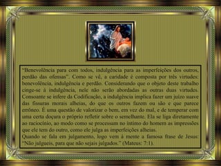 “Benevolência para com todos, indulgência para as imperfeições dos outros,
perdão das ofensas”. Como se vê, a caridade é composta por três virtudes:
benevolência, indulgência e perdão. Considerando que o objeto deste trabalho
cinge-se à indulgência, nele não serão abordadas as outras duas virtudes.
Consoante se infere da Codificação, a indulgência implica fazer um juízo suave
das fissuras morais alheias, do que os outros fazem ou são e que parece
errôneo. É uma questão de valorizar o bem, em vez do mal, e de temperar com
uma certa doçura o próprio refletir sobre o semelhante. Ela se liga diretamente
ao raciocínio, ao modo como se processam no íntimo do homem as impressões
que ele tem do outro, como ele julga as imperfeições alheias.
Quando se fala em julgamento, logo vem à mente a famosa frase de Jesus:
“Não julgueis, para que não sejais julgados.” (Mateus: 7:1).
 