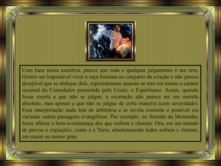 Com base nessa assertiva, parece que todo e qualquer julgamento é um erro.
Ocorre ser impossível viver a raça humana no conjunto da criação e não parece
desejável que se abdique dela, especialmente quando se tem em mente o caráter
racional do Consolador prometido pelo Cristo, o Espiritismo. Assim, quando
Jesus exorta a que não se julgue, a exortação não parece ser em sentido
absoluto, mas apenas a que não se julgue de certa maneira (com severidade).
Essa interpretação nada tem de arbitrária e se revela coerente e possível em
variadas outras passagens evangélicas. Por exemplo, no Sermão da Montanha,
Jesus afirma a bem-aventurança dos que sofrem e choram. Ora, em um mundo
de provas e expiações, como é a Terra, absolutamente todos sofrem e choram,
em maior ou menor grau.
 