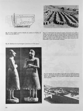 Fig. 45. Uma cidade suméria (detalluz da estátua de Gudéia. de
Tello: cerca de 2000 a.C.)
Fig. 46. Estátua de um personagem sumeriano, de TeU Asmar.
30
Fig. 47. A fabricação dos tijolos de argila, amassados com palha e
cozidos ao sol, que se usa no Oriente desde os tempos mais antigos
até hoje. Os tijolos são depois levados d parede recobertos comnova
argila, e formam um produto que se adapta a todas as formas, mas
que é degradáuel pelas intempéries; portanto dura somente se for
submetido a uma manutenção continua.
Fig. 48. Aspecto de uma aldeia construLda com os tijolos da figura
anterior, que existe e funciona na Pérsia moderna, nos a"edores de
Xiraz, mas é análoga a Ur e ds outras cidades antigas ilustradas
neste capftulo.
 