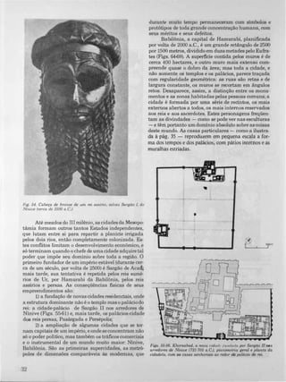 FIg. 54. Cabeça de bronze de um rei asslrio, taluez Sargão 1, de
Níniue (cerca de 2500 a.C.).
Até meados do III milênio, as cidades da Mesopo­
tâmia formam outros tantos Estados independentes,
que lutam entre si para repartir a planície irrigada
pelos dois rios, entâo completamente colonizada_ Es­
tes conflitos limitam O desenvolvimento econômico, e
só terminam quando o chefe de uma cidade adquire tal
poder que impõe seu domínio sobre toda a região. O
primeiro fundador de um império estãvel (durante cer­
ca de um século, por volta de 2500) é Sargão de Acad;
mais tarde, sua tentativa é repetida pelos reis sumé­
rios de Ur, por Hamurabi da Babilônia, pelos reis
assírios e persas. As conseqüências tisicas de seus
empreendimentos são:
1) a fundação de novas cidades residenciais, onde
a estrutura dominante não é o templo mas o palãcio do
rei: a cidade-palãcio de Sargão II nos arredores de
Ninive (Figs. 55-61) e, mais tarde, os palãcios-cidade
dos reis persas, Pasãrgada e Persépolis;
2) a ampliação de algumas cidades que se tor­
nam capitais de um império, e onde se concentram não
só o poder politico, mas também os trãficos comerciais
e o instrumental de um mundo muito maior: Ninive,
Babilônia. São as primeiras supercidades, as metró­
poles de dimensões comparãveis às modernas, que
32
durante muito tempo permaneceram com simbolos e
protótipos de toda grande concentração humana, com
seus méritos e seus defeitos.
Babilônia, a capital de Hamurabi, planíficada
por volta de 2000 a.C., é um grande retângulo de 2500
por 1500 metros, dividido em duas metades pelo Eufra­
tes (Figs. 64-69). A superficie contida pelos muros é de
cerca 400 hectares, e outro muro mais extenso com­
preende quase o dobro da ãrea; mas toda a cidade, e
não somente os templos e os palãcios, parece traçada
com regularidade geométrica: as ruas são retas e de
largura constante, os muros se recortam em ângulos
retos. Desaparece, assim, a distinção entre os monu­
mentos e as zonas habitadas pelas pessoas comuns; a
cidade é formada por uma série de recintos, os mais
externos abertos a todos, os mais internos reservados
aos reis e aos sacerdotes. Estes personagens freqüen­
tam as divindades - como se pode ver nas esculturas
-e têm portanto um domínio absoluto sobre as coisas
deste mundo. As casas particulares - como a ilustra­
da à pág. 35 - reproduzem em pequena escala a for­
ma dos tempos e dos palácios, com pátios internos e as
muralhas estriadas.
•
•
�:
Figs. 55-56. Khorsabad, a noua Cldud,'/uf/duda por Sargão IInos
arredores de Níniue (721-705 a.C.); pLulUmctna geral e planta da
cidadela, com as casas senhoriais ao redor do palácio do rei.
 
