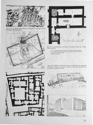 Fig. 62. Uma cidade conquistada por Sarg40 II num baixo-re/euo
do Palácio de Khorsabad.
'
i'" 'n' ;1
...
N
$
O 5 10 15
1mI I I I
Fig. 63. O apartamento parucular no palácIO aaCrw rh Arslan
Tash, na Slr&a:
1,2: ti 3 pnme:J.n) qalrto de dormu. com Quarto de w.ut e banh."ro.
2. 5 e 6: .egundo qual10 de dornul, mm quano de y..-lU. banbetro;
1: ..I. de reeepçAo ti de .tar.
8: lUlU de I"uard&o
FIgs. 64-67. Babi16nia. Planta do núcleo mterno; ur.sta do casÚ!lo (os
chamados 'Jardins suspensos"); planta t! vista de uma casa nos
arredores do templo de Istar
35
 