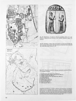 BQ(;AZKOY!
I'HATTU5A i .', ·f
, �,
f---�-�- /�" ')
"('d)
-.
'.
�c
-----­
,_ " ,,__"M.
--
/
•
•
--
-

Fig. 68. &bilônia. A estela de Marducapaüdina (714 a.C), que
lembra a doação de um terreno a um vassalo babilónio pelos reis
assírios.
Fig. 69. Babilónia. Planta das escavações na zona oriental da cida·
de; as posições do castelo eda casajunto ao templo de Istar(Astarté)
são indicadas pelas letras A e 8.
Figs.70-7I. Planta da cidade de Hatusa, capital do reinados H.ititas,
e do templo principal.
1. ° e.tabekcimento ma", anti/lO (cerca de 1900 o...CJ
2. ° templo do deu. Hati e da cUu.. Atino (<<rca cU 1200 4.CJ
3. a cidatkla principal (1300-1200 a.C.)
4. a cidotkkJ meridional, o;nda n40 de.enterrada (1200 o..CJ
5. um cculelo (1200 a.CJ
6. a porta real (1400 a,C.)
7·10. templo. (<<rco eh 1200 a.C.)
11. a porta da úfinge (UOO a.CJ
12. a porta do údo (UOO o..C)
13. o crutelo nollO (1200 a.C.)
U. o clUtelo amorelo (1:KJO a.CJ
A. ccfrnaros numerada. de I o 84 840 08 dep68It08 dos mert'odonos Ir do te..aufO do
templo, em tomo do santuário central, Ao 111011 do templo fOI e'C'ilvoda URIG por('dO diJ
tecido urbono, quecompreellde catoru IlrUp08 de ambientes - Indicado$ ('(1m ol4la".
moi, romOllos - ao redor d« um pálio centrol; lralaua-u, tulut:�, de "abil(J�' ou dct
IaboratórWil do pe.,oal do templo, que comprffndlo 18padres, 29 m';'IC'(U, J9U<'nbcu
d« tabuinhu de orgila. 33 escnbas de tabuinheude "uldeira,35 odulIIJto.,JOcontorr. (o
ek'lco.e encontro n"ma tabui'lho rnCOlltlOda /$O grupo XIV),
 