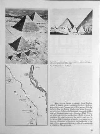 (
IP",m"d" d,
•
Templo "alar.:
lI! "',,"u'W::(n.·
•
o.
.'
o •
'I ..
•
o •
/í...•
CaIro
Memli
f'-i.g�_ 79·X(), As plrâm,dfJs c/e (hzé; u..:;la aér('a (' um desenhu que a...
f('c'Ul/isll{U/ há uns Cf>m aI/o." alrlÚi.
F'l!- XI Mapa da zona de Ue,,{a;,
Sabemos que Menés, o primeiro faraó, funda a
cidade de Mênfis nas proximidades do vértice do delta,
e cerca-a com um "branco muro". Otemplodadivinda­
de local, Ftã, não fica na cidade, mas "ao sul do muro";
ao redor, nas fímbrias do deserto, surgem as pirâmides
dos reis das primeiras quatro dinastias (Figs. 7�4) e
os templos solares da quinta (Figs. 87-88). A forma de
conjunto do estabelecimento permanece desconheci­
da, e não é fãcil imaginar a relação entre estes monu­
mentos colossais e os locais de habitação dos vivos.
com certeza bastante diferente da relação entre templo
e cidade na Mesopotâmia.
�l
•
 