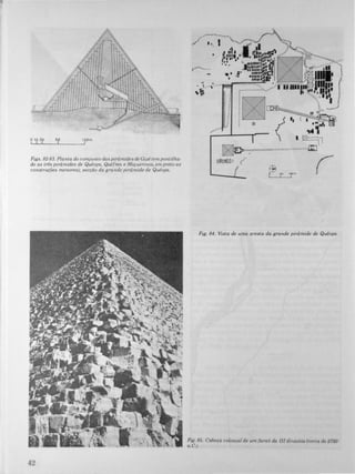 o 10 20 sp 100m
L! -L!__-L_______--11
Figs. 82-83. Planta do comjunto das pirâmides de Gizé (empontilha­
do as três pirâmtdes de Quéops, Quéfren e Miquerinos, em preto as
construções menores); secção da grandepirâmide de Quéops.
42
�----'---
JJ/ I •. I ·0 I
� .;tI
1.,1.. "M{!ll·u,. • l'III,.ijfo-� .-__�--"
P • I' "
'1"_'1',.#.... 1l,.lIlIn. :., r,..,....,�'. !. lI.n'lI •
• ' a' u.... "C
.. .m:n�llrI
_ í .lI......:..- , ;1L.===;A.;�I:::t."s......,....
"i ,
,
!
"
"
"
"
"
"
,
,.
"
,
•
,
,r
L.....J·r'-_TJ
•
Fig. 84. Vista de uma aresta da grande pirâmide de Quéops.
Fig. 85. Cabeça colossal de um faraó da /11dmastia (cerca de 2750
a. C.J.
 