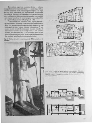 Por outros aspectos, a cidade divina - a úni�a
que podemos ver e estudar hoje - ê uma cópia fiel da
cidade humana, onde todos os personagens e os obje­
tos da vida cotidiana sào reproduzidos e mantidos
imutáveis. As maravilhosas esculturas reproduzem
com realismo as fisionomias dos modelos, e os imobili.
zam numa tentativa de encerrar para sempre também
os aspectos fugazes da vida (Figs. 85 e 91).
Este intento de Con truir uma cópia perfeita e
estável da vida humana � de acumular os recursos no
. além, em vez de acumulá-los no mundo presente - não
prosseguiu sempre com a mesma intensidade. A eco­
nomia assim orientada entrou em crise em meado do
III milênio; quando ela se reorganizou - sob o médi"
império, no II milênio a.C. -, o contraste entre os dois
mundos aparece atenuado, e as duas cidades separa·
las tendem a se fundir numa cidade única.
Fig. 91. Estátua de madeira de um defunto da XIIdmastia (cerca de
1800 a.c.).
o 10 20m
,-I_�I_�I
FlgS. 92-95. A aldeia de ne,r-eI·Medina. construido por Tutm6sIs J
(cerca dp I.J(}() a. c.J para os operáriOS do Vale dos ReiS nas prOXlml­
dar/I"" d. /; },u � j fl mpJlada em seguula. Plonlmetraase desenhos de
de uma casa tipica.
 