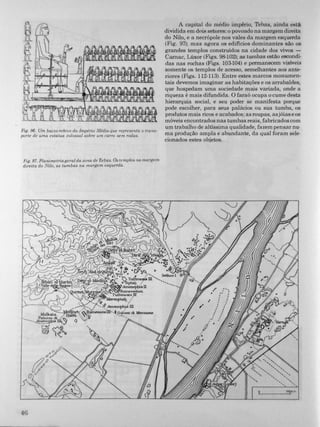 Fig. 96. Um baixo-relevo do Império Médio que representa o trans­
porte de uma estátua colossal sobre um carro sem rodas.
Fig. 97. Planimetria geral da zona de Tebas. Os templos na margem
direita do Nilo, as tumbas na margem esquerda.
4G
A capital do médio império, Tebas, ainda está
dividida em dois setores: o povoado na margem direita
do Nilo, e a necrópole nos vales da margem esquerda
(Fig. 97); mas agora os edifícios dominantes são os
grandes templos construídos na cidade dos vivos -
Camac, Lúxor (Figs. 9!H02); as tumbas estão escondi­
das nas rochas (Figs. 103-104) e permanecem visíveis
somente os templos de acesso, semelhantes aos ante­
riores (Figs. 1 12-113). Entre estes marcos monumen­
tais devemos imaginar as habitações e os arrabaldes,
que hospedam uma sociedade mais variada, onde a
riqueza é mais difundida. O faraó ocupa o cume desta
hierarquía social, e seu poder se manifesta porque
pode escolher, para seus palácios ou sua tumba, os
produtos mais ricos e acabados; as roupas, asjóias e os
móveis encontrados nas tumbas reais, fabricados com
um trabalho de altíssima qualidade, fazem pensar nu­
ma produção ampla e abundante, da qual foram sele­
cionados estes objetos.
'L9 ___---.:'::J090 ".,
 