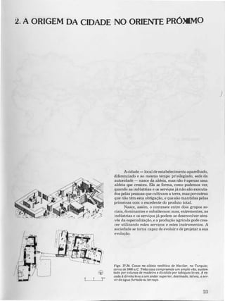 2. A ORIGEM DA CIDADE NO ORIENTE PRÓXIMO
A cidade -local de estabelecimento aparelhado,
diferenciado e ao mesmo tempo privilegiado, sede da
autoridade - nasce da aldeia, mas não é apenas uma
aldeia que cresceu. Ela se forma, como pudemos ver,
quandõ as indústrias e os serviços jã não são executa·
dos pelas pessoas que cultivam a terra, mas por outras
que não têm esta obrigação, e que são mantidas pelas
primeiras com o excedente do produto total.
Nasce, assim, o contraste entre dois grupos soo
ciais, dominantes e subalternos: mas, entrementes, as
indústrias e os serviços jã podem se desenvolver atra·
vés da especialização, e a produção agricola pode cres·
cer utilizando estes serviços e estes instrumentos. A
sociedade se toma capaz de evoluir e de projetar a sua
evolução.
Figs. 27-18. Casas na aldeia neolltica de Hacilar. na Turquia;
cerca de 5000 a.C. Toda casa compreende um amplo vila, susten­
tado por colunas de madeira e dividido por tabiques leves. A es­
cada à direita leva a um andar superior, destinado, talvez, a ser­
vir de âgua-furtada ou terraço.
j
 