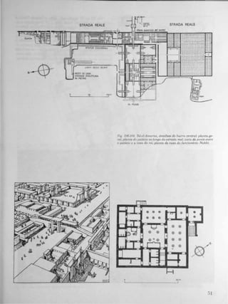 o
!
STRAOA REALE
LIMIT! DECLt SCAVI
'f
-
STRAOA REALE
• o •• ••••••••• • o ••
• ••••••• o. o••••••
· ..... ....... ....•••••• ••• • o••••••
o ................
• o •••••••• •••••••
!--�..............
· .............· . . . .......... .
· .. ..... .......
L:.;'.���:-I'..............
"
:::::::::::::::::
· ....... .. . . . . . . .
· .......... .. . . , .· ................
• ••••••••••• • • • o.
· ..... . . . ....... .
· . . . . . . ..........
· ... .... ... , . . ...
Fig 106-109. TeJ-eI-Amarna, detalhe. do batrro central: planta ge·
rol; planta do palácio ao longo da estrada real; uista da ponte entre
o palácw e a casa do re,; planta da casa do funcwnãrio Nakht.
r-
�
II
II
•
!
K m
I
II
b�
I
J
® ® ® til • I
® (j ® •
Y ® ®
i=='
ê® ® ® ®
�
® o ® ® ®
r ® ®
-
�
-
H
 