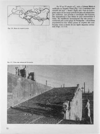 Fig. 110. Mapa do império persa.
Fig. 111. Vista das rulnas de Persépolis.
52
Do VI ao IV século a.C., todo o Oriente Médio é
unificado no Império Persa (Fig. 1 1 0). O território exa·
minado até aqui - desde o Egito até o Vale do Indo­
goza assim de um longo periodo de paz e de administra­
ção uniforme, que permite a circulação doe homens,
das mercadorias e das idéias de uma extremidade à
outra. Na residência monumental dos reis persas­
conhecida pelo nome grego de Persépolis - osmodelos
arquitetônicos dos vários países do império são com­
binados entre si dentro de um rigido esquema cerim<r
nial (Figs. 1 11 -1 1 4).
 