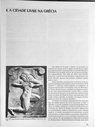 4. A CIDADE LIVRE NA GRÉCIA
Fig. 176. Uma e,cultura grega arcaica. no Museu Nacional de Ate­
nlU.
Na Idade do Bronze, a Grécia se encontra na
periferia do mundo civil; a região montanhosa e desi­
gual não se presta ã formação de um grande Estado, e
é dividida num grande número de pequenos principa­
dos independentes. Em cada um deles. uma família
guerreira, a partir de uma fortaleza empoleirada num
ponto elevado, domina um pequeno território aberto
para o mar.
Estes Estados permanecem bastante ricos en­
quanto participam do intenso comércio marítimodo II
milénio, e cultivam várias espécies de indústria; os
tesouros encontrados nas tumbas reais de Micenas e
de Tirinto documentam o modesto excedente acumula­
do por uma classe dominante restrita. Mas o colapso
da economia do bronze e as invasões dos bárbaros pelo
norte, no início da Idade do Ferro, truncam esta civili­
zação e fazem regredir as cidades, por alguns séculos,
quase ao nível da autarcia neolítica.
O desenvolvimento subseqüente tira proveito
das inovações típicas da nova economia: o ferro, o
alfabeto, a moeda cunhada; a posição geográfica favo­
rável ao tráfico marítimo e a falta de instituições pro­
venientes da Idade do Bronze permitem desenvolver
as possibilidades destes instrumentos numa direção
original. A cidade principesca se transforma na polis
aristocrática ou democrática; a economia hierárquica
tradicional se torna a nova economia monetária que,
após o século IV, irá estender-se a toda a bacia oriental
do Mediterrãneo. Neste ambiente se forma uma nova
 