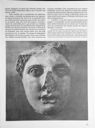 quinze; Esparta, na época das Guerras Persas, tem
cerca de 8.000 habitantes; Egina, rica e famosa, tem
apenas 2.000.
Esta medida não é considerada um obstáculo,
mas, antes, a condição necessária para um organiza­
do desenvolvimento da vida civil. A população deve
ser suficientemente numerosa para formar um exérci­
to na guerra, mas não tanto que impeça o funciona­
mento da assembléia, isto é, que permita aos cidadãos
conhecerem-se entre si e escolherem seus magistrados.
Se ficar por demais reduzida, é de temer a carência de
homens; se crescer demais, não é mais uma comunida­
de ordenada, mas uma massa inerte, que não pode
governar-se por si mesma. Os gregos se distinguem
dos bárbaros do Oriente porque vivem como homens
em cidades proporcionadas, não como escravos em
enormes multidões. Têm consciência de sua comum
civilização, porém não aspiram à unificação politica,
porque sua superioridade depende justamente do con­
ceito da polis, onde se realiza a liberdade coletiva do
corpo social (pode existir a liberdade individual, mas
não é indispensável).
A pátria -como diz a palavra, que herdamos dos
gregos - é a habitação comum dos decendentes de um
único chefe de família, de um mesmo pai. O patriotis­
mo é um sentimento tão intenso porque seu objeto é
limitado e concreto:
Um pequeno territ6rio, nas encostas dR uma montanha, atra­
vessado por um riacho, escavado por alguma bala. De todos os
lados, a poucos quilómetros de distância, uma elevação do terreno
serve de limite. Basta subir d ocr6pole para abarcá-la por mUlTO
com um olhar. ta terra sagrada da pátria.: o recinto da (ami/aa. as
tumbas dos antepassados. os campos CUJOS proprietáriOS a todos se
I I
 