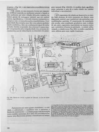 os arcos - Fig. 181 - são reservados aosediJicios menos
importantes).
3) A cidade, no seu conjunto, forma um organis­
mo artificial inserido no ambiente natural, e ligado a
este ambiente por uma relação delicada; respeita as
linhas gerais da paisagem natural, que em muitos
pontos significativos é deixada intacta, interpreta-a e
integra-a com os manufaturados arquitetônicos. A re­
gularidade dos templos (que têm uma planta perfeita­
mente simétrica, e têm um acabamento igual de todos
os lados devido à sucessão das colunas) é quase sem­
pre compensada pela irregularidade dos arranjos cir­
cunstantes, que se reduz depois na desordem da paisa-
N
Fig. �84. PLanta do recinto sagrado de Olimpia, no fim da idade
clásslca.
Justamente por estes quatro caracteres - a uni­
dade, a articulação, o equilíbrio com a natureza, o
limite de crescimento - a cidade grega vale doravante
como modelo universal; dá à idéia da convivência hu­
mana uma fisionomia precisa e duradoura no tempo.
RO
gem natural (Fig. 184-191). A medida deste equilíbrio
entre natureza e arte dá a cada cidade um caráter
individual e reconhecível.
4) O organismo da cidade se desenvolve no tem­
po, mas alcança, de certo momento em diante, uma
disposição estável, que é preferível não perturbar com
modificações parciais. O crescimento da população
não produz uma ampliação gradativa, mas a adição
de um outro organismo equivalente ou mesmo maior
que o primitivo (chama-se paleópole, a cidade velha;
n.eápole, a cidade nova; Fig. 250), ou então a partida de
uma colônia para uma região longinqua
9L____.:.Js90"'
1. muJ'OI grelo. do Altia; 2. mUf1» romanoll do Altia; 3. povoado hel.tmco; ... templo de
Hera e ZeUII; 5. ninfeu de Hercd811 Atic:o; 6. terraço do. tMIOUroi: .) Gela; b) Mepr&; c:)
Metaponto; d) Selinunte; e) altar de 01; f) Cirene; ,) SibaN; b) BizAnao; i) Epldauro;j)
Samo. (1); k) Siracua; I) Sicilo; 7. Metroon; 8. Mtll.dio; 9. •ntila .toa; 10. 'too d. EchOl;
II. rodapfl com u baNe d.. colun.. de IUltentaçl0 du NtttU" de Aninoe • de
Ptolomeu II; 12. templo de ZeILl; 13. altar de Zeu. (?); 14. Pelopilo; 15. murodotern.Ço;
16. Philipption; 17. pritaneu: 18. ainuio; 19. palMIra; 20. Theokoleon; 21. banhojTqo;
22. term..; 23. Ha.pitium; 24. cua romana; 25. i,-reja bizantina; 26. ErcUU.riOD d.
F'1.diu; 27. Leonidaion; 2S. .too meridional; 29. bukutirion; 30. entrada neroniana; 31
Hellanodikeion; 32. cua de Nero; 33. cua do octÓl'�o.
 