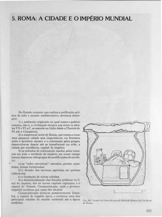 5. ROMA: A CIDADE E O IMPÉRIO MUNDIAL
No Estado romano, que realiza a unificação polí­
tica de todo o mundo mediterrânico, devemos distin­
guir:
1) o ambiente originário no qual nasce o poderio
romano, isto é, a civilização etrusca que entre os sécu­
los VII e VI aC_ se estende na Itália desde a Planície do
Pó até a Campânia;
2) a exepcional sorte de Roma, que começd como
uma pequena cidade sem importância, na fronteira
entre o território etrusco e o colonizado pelos gregos;
desenvolve-se depois até se transformar na urbe, a
cidade por excelência, capital do império;
3) os métodos de colonização usados pelos roma­
nos em todo o território do império; em nosso campo
iremos descrever três grupos de modificações do territõ-
no:
a) as "infra O'struturas": estradas, pontes, aque­
dutos, linhas fortificadas;
b) a divisão dos terrenos agrlcolas em quintas
cultiváveis;
c) a fundação de novas cidades;
4) a descentralização das funções políticas no fi­
nai do império; daí as novas capitais regionais, e a
capital do Oriente, Constantinopla, onde o governo
imperial continua por mais dez séculos_
Constantinopla torna-se posteriormente Istam­
bul, a capital do império turco, e continua uma das
principais cidades do mundo ocidental até a época
moderna.
. "
,. . .
'�'D
' i ._. .
-,
.
_ --.. --_ ......_. .
. - .
o
'-
L- ________
.. .... .
Fig. :"'>90. Tumba em forma de pOfoda ldade do Bronze, da Via Sacra
de Roma
1 ,)"
.).)
 