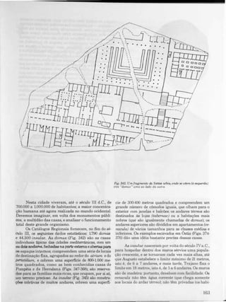 ,-...., ,
" -
"-" , .. 7'· "_,;.:..J., - ',----, "'1-'1- "l' -,.-
_,' • ,.  I L..
... '" 
.
.- .....  . . . . . . .
.
, ,
..
,--.... t'
"  '..
 '. "
•
• •
. .
. .
, .
, ,
,
,, ,
, '
, ,
, ,
 ..
 �
L::::::i
• •
. .
• •
• •
• •
� ',
 ':..
. - 
. .
171-'-;;'",,..L..-1fn/,-,-,=-:J'  .
• •
.
. .
• • •
"
,
r'.
"
.,
,
�::...:. " , , , ' "
, I

"�--------J-__
 1
s�--r-�___' , E '
J---___ , ..' ...._..
 .. - ..,
.
I " - - -
 ,
-- '
-------------------------�--
Nesta cidade viveram, até o século III d.C., de
700.000 a 1.000.000 de habitantes; a maior concentra­
ção humana até agora realizada no mundo ocidental.
Devemos imaginar, em volta dos monumentos públi­
cos, a multidão das casas, e analisar o funcionamento
tDtal deste grande organismo.
Os Catálogos Regionais fornecem, no fim do sé­
culo III, os seguintes dados estatísticos: 1.790 domus
e 44.300 insulae. As domus (Fig. 342) são as casas
individuais tipicas das cidades mediterrânicas, oom um
ou dois andares. fechadas naparte externa eabertaspara
os espaços internos; compreendem uma série de locais
de destinação fixa, agrupados ao redor do atrium e do
peristüium, e cobrem uma superficie de 8()O.1.000 me­
tros quadrados, corno as bem conhecidas casas de
Pompêia e de Herculana (Figs. 347-368); são reserva·
das para as familias mais ricas, que ocupam, por si só,
um terreno precioso. As insulae (Fig. 345) são oonstru­
çôe8 coletivas de muitos andares, cobrem uma superfi-
Fig. 342. Um fragmento da fonna urbis, onde se vêem (d esquerda)
três "domus " uma ao lado da outra.
cie de 30Ó4oo metros quadrados e compreendem um
grande número de cômados iguais, que olham para o
exterior com janelas e balcões; os andares térreos são
destinados às lojas (tabemae) ou a habitações mais
nobres (que são igualmente chamadas de domus); os
andares superiores são divididos em apartamentos (ce­
nacula) de vários tamanhos para as classes médias e
inferiores. Os exemplos escavados em Óstia (Figs. 374-
376) dão uma idéia bastante precisa dessas casas.
As insulae nasceram por volta do século IVa.C.,
para hospedar dentro dos muros sérvios uma popula­
ção crescente, e se tornaram cada vez mais altas, até
que Augusto estabelece o limite mâximo de 21 metros,
isto é, de 6 a 7 andares, e mais tarde, Trajano fixa o
limite em 18 metros, istD é, de 5 a 6 andares. Os muros
são de madeira: portantD, desabam com facilidade. Os
cenacula não tém água corrente (que chega somente
aos locais do ardar térreo); não têm privadas (os habi-
163
 