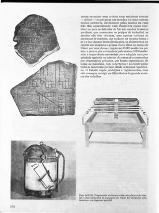164
tantes esvaziam seus urinóis num recipiente comum
- dolium - no patamar das escadas, ou como narram
muitos escritores, diretamente pelas janelas na rua);
não têm aquecimento nem chaminés (para cozi­
nhar ou para se defender do frio são usados braseiros
portáteis, que aumentam os perigos de incêndio); as
janelas não têm vidraças, mas apenas cortinas ou
persianas de madeira, que excluem da mesma forma o
ar e a luz. Apesar destas limitações, os alojamentos na
capital são alugados a preços muito altos: no tempo de
César por uma domus pagam-se 30.000 sestércios por
ano, e para o pior cenaculum, pelo menos 2.000 sestêr­
cios: a importância necessãria para adquirir uma pro­
priedade agrícola no interior. Ascasas são construídas
por empresãrios privados, que fazem especulação, de
todas as maneiras, com os terrenos e as construções:
todos se lamentam por isso, desde os tempos republica­
no. O Estado impõe proibições e regulamentos, mas
não consegue corrigir as dificuldades da grande maio­
ria dos cidadãos.
Fig•. 34�.346. Fragmento. da (orma urbia com planta. d� inau­
lae, t dOll elemento. do equipamento m6uel do. cenacula.: uma
lanterna e um fogareiro portátil.
 