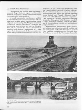 AS ESTKADAS E AS PONTES
A construção das estradas segue pari passu ã
conquista das provincias; serve para o movimento dos
exércitos, depois para o tráfego comercial e as regula­
res comunicações administrativas.
A estrada repousa sobre um calçamento artificial
de pedras batidas (rudus) coberto com saibro cada vez
mais fino e revestido por um manto de pedras chatas
poligonais (gremiwn) (Fig. 388). A largura é limitada a
4-6 metros, o bastante para permitir a passagem dos
pedestres (iter) e dos carros (actus); mas o pel'fil longitu­
dinal, isto é, a sucessão das curvas e dos declives, é
tratado de modo a tornar o trânsito mais fácil e mais
rápido. Onde não existem obstáculos naturais são pre­
feridos os traçados retilineos mesmo que bastante lon-
Fig6. 390-391. A Via Ama nas proximidades de Roma, flanqueada
pelos b('puú:ros, e o Ponte Mílvio sobre (J Tibre, '10 início da Via
F1ominia.
1 f:lfi
gos (como o da Via Ápia ao longo dos pântanos ponti·
nos, com 60 quilõmetros); onde existe um relevo por
demais acidentado cortam·se as rochas, de modo que a
estrada possa correr o mais reta e plana possível (o
Monte Rachado entre Pozzuolj e Cápua; o Passo do
I<"rlo onde a Via F1amínia atravessa o Apenino; o
Pisco Montano de Terracina, cortado por 40 metros de
altura a fim deixar passar a Via Ápia entre a �crópole
e o mar); escavam-se galerias (a Gruta da Paz entre o
lago do Averno e Cuma, com 900 metros e iluminada
por poços de luz).
A passagem dos cursos de água exige a construo
ção de numerosas pontes de pedra ou de madeira; mujo
tas destas pontes ainda estão funcionando, como as
cinco em Roma (Ponte Mílvio, Fig. 391, Ponte Hélio,
PonteSisto, e as duas da IlhaTiberina), as duas na Via
 