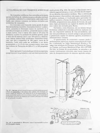 A COLONIZAÇÃO DOS TERl}ENOS AGRÍCOLAS
Os traçados retílineos das estradas principais
servem de linhas de referência para a divisão racional
do território cultivãvel (a centuriatio), onde este é atri­
buido aos colonos romanos ou latinos enviados aos
territórios de conquista.
A centuriatio está baseada numa grade de estra­
das secundárias (também chamadas limites): os decu­
mani, paralelos ã dimensão maior do territólio ou à
estrada Plincipal; os cardines, perpendiculares a estes
e mais cUltoS. Uns e outros têm entre si 20 actus de
distância (o actus é a unidade de medida agrária, igual
a cerca de 35 metros), isto é, uns 700 metros, e determi­
nam outros tantos lotes quadrados chamados centu­
riae, que têm a superfície de 200 jugeri. cerca de
.
50
hectares. Cada uma pode ser altibuída a um úmco
proprietário, a 2, a 4 ou a um número maior; num �as
,
o
(na colônia de Terracina de 329 a.C.), a 100 propneta­
rios.
Esta operação é executada por técnicos especiais,
os agrimensori ou gromatici, com um instrumentocha-
Fig. 405. A groma, que serviapara traçaro� alirlha,�entosperpel1di­
cuiares da centuriatío e dos planos das CIdades. J:..ra for,mada por
quatro listéis de madeira. com cerca de 45 cm de comprimento, os
quais sustinham quatro fios de prumos; a haste Q,ue os sustent� va
era fincada no terreno de maneira que o centro estwesse na vertical
do aro grauado na pedra.
FIg. 406. A centuriatio di' Minturno. como é repreSefttada no livro
dos Gromatici veteree..
mado grama (Fig. 405). Os textos � re�acion�m com a
ciência augurai etrusca, e com a diVlsao do ceu segu�­
do as direçôes dos pontos cardeais. Mas a onentaça?
dos decumani e dos cardines não segue, nonnalmente,
os pontos cardeais, e é inclinada para aproveitar da
melhor maneira a forma do território. Da zona aSSim
dividida, preparava-se uma planta de bronze, da qu�
uma cópia permanecia na capital do distnto da colo­
nia e outra era enviada para Roma.
Os limites, como dissemos, são ao mesmo tempo
fronteiras cadastrais e estradas públicas: realizam as­
sim um imponente sistema de vias secundárias, que
nào tem precedentes no mundo antigo e que garantem
a penetração capilar do sistema agrário, econômico e
administrativo romano.
O quad.iiculado de centuriatio romana ainda é
perfeitamente legível em muitas zonas plana� do imp�
rio e sobretudo na Itália Setentrional (Emlha e Ve­
neto), nos arredores de Florença. na Planície de Cápua,
na Tunísia, na França Meridional (Figs. 404 e 407408)
De fato, os limites de propriedades, as estradas e os
canais continuaram imitando esta trama mesmo de­
pois do desaparecimento do sistema agrícola antigo.
193
 