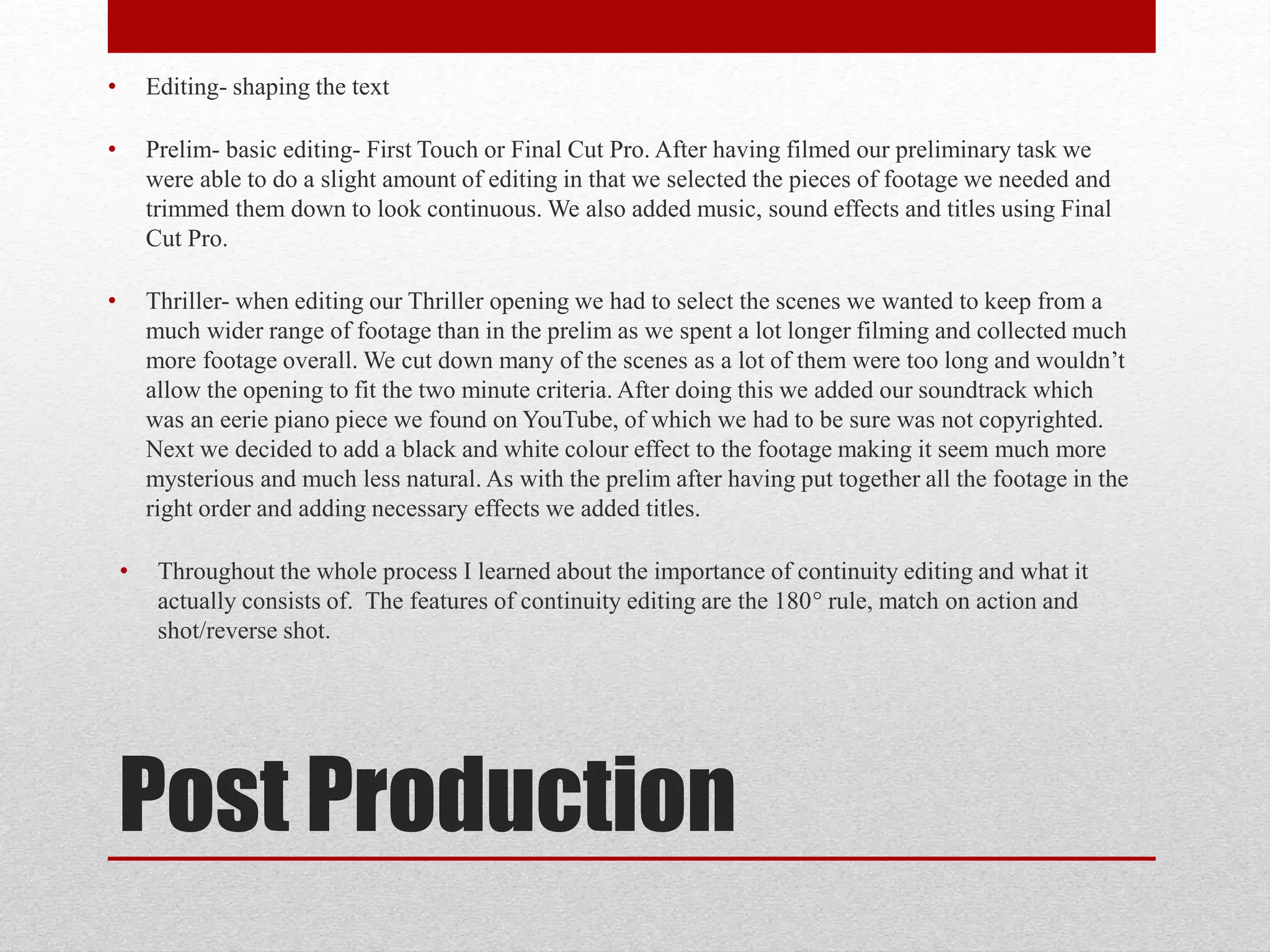 Post Production
• Editing- shaping the text
• Prelim- basic editing- First Touch or Final Cut Pro. After having filmed our preliminary task we
were able to do a slight amount of editing in that we selected the pieces of footage we needed and
trimmed them down to look continuous. We also added music, sound effects and titles using Final
Cut Pro.
• Thriller- when editing our Thriller opening we had to select the scenes we wanted to keep from a
much wider range of footage than in the prelim as we spent a lot longer filming and collected much
more footage overall. We cut down many of the scenes as a lot of them were too long and wouldn’t
allow the opening to fit the two minute criteria. After doing this we added our soundtrack which
was an eerie piano piece we found on YouTube, of which we had to be sure was not copyrighted.
Next we decided to add a black and white colour effect to the footage making it seem much more
mysterious and much less natural. As with the prelim after having put together all the footage in the
right order and adding necessary effects we added titles.
• Throughout the whole process I learned about the importance of continuity editing and what it
actually consists of. The features of continuity editing are the 180° rule, match on action and
shot/reverse shot.
 