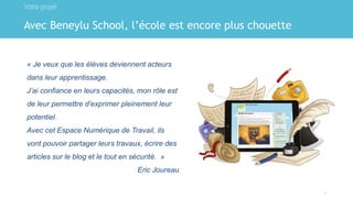 Avec Beneylu School, l’école est encore plus chouette
Votre projet
2
« Je veux que les élèves deviennent acteurs
dans leur apprentissage.
J’ai confiance en leurs capacités, mon rôle est
de leur permettre d’exprimer pleinement leur
potentiel.
Avec cet Espace Numérique de Travail, ils
vont pouvoir partager leurs travaux, écrire des
articles sur le blog et le tout en sécurité. »
Eric Joureau
 