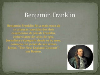 Benjamin Franklin Benjamin Franklin foi a mais nova de 17 crianças nascidas dos dois casamentos de Josiah Franklin, comerciante de velas de cera. Jornalista e tipógrafo desde os 15 anos, começou no jornal de seu irmão James, "TheNewEnglandCourant", em Boston. 