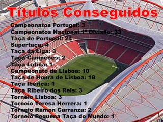 Títulos Conseguidos   Campeonatos Portugal: 3Campeonatos Nacional 1ª Divisão: 33Taça de Portugal: 24Supertaça: 4Taça da Liga: 3Taça Campeões: 2Taça Latina: 1Campeonato de Lisboa: 10 Taça de Honra de Lisboa: 18 Taça Ibérica: 1Taça Ribeiro dos Reis: 3Torneio Lisboa: 3Torneio Teresa Herrera: 1Torneio Ramon Carranza: 2Torneio Pequena Taça do Mundo: 1