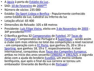 •   A águia à porta do Estádio da Luz..
•   SAD: 10 de Fevereiro de 2000[80]
•   Número de sócios: 235 000
•   Estádio: Do Sport Lisboa e Benfica - Popularmente conhecido
    como Estádio da Luz, Catedral ou Inferno da luz
•   Lotação oficial: 65 400
•   Dimensões do Relvado: 105 x 68 metros
•   Presidente: Luís Filipe Vieira, eleito em 3 de Novembro de 2003 -
    34º presidente[81][82]
•   O Benfica ganhou 32 Campeonatos de Futebol, 27 Taças de
    Portugal / Campeonatos de Portugal e 4 Supertaças - sendo assim
    o clube com mais vitórias no total das competições a nível nacional
    - em comparação com o FC Porto, que ganhou 25, 20 e 18 e o
    Sporting, que ganhou 18, 19 e 7, respectivamente. A nível
    internacional, conquistou duas Taças dos Campeões Europeus,
    ambas no início dos anos sessenta (1960/61 e 1961/62), a segunda
    delas com a ajuda do lendário Eusébio, um eterno símbolo
    benfiquista, que após o final da sua carreira se tornou um
    embaixador itinerante do Benfica e de Portugal.[
 