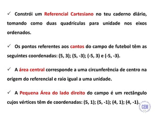  Constrói um Referencial Cartesiano no teu caderno diário,
tomando como duas quadrículas para unidade nos eixos
ordenados.
 Os pontos referentes aos cantos do campo de futebol têm as
seguintes coordenadas: (5, 3); (5, -3); (-5, 3) e (-5, -3).
 A área central corresponde a uma circunferência de centro na
origem do referencial e raio igual a uma unidade.
 A Pequena Área do lado direito do campo é um rectângulo
cujos vértices têm de coordenadas: (5, 1); (5, -1); (4, 1); (4, -1).
13
 