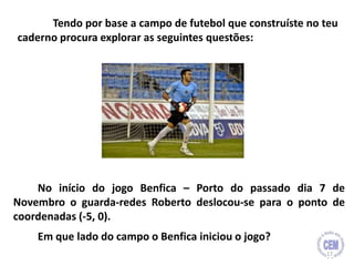 No início do jogo Benfica – Porto do passado dia 7 de
Novembro o guarda-redes Roberto deslocou-se para o ponto de
coordenadas (-5, 0).
Em que lado do campo o Benfica iniciou o jogo?
Tendo por base a campo de futebol que construíste no teu
caderno procura explorar as seguintes questões:
17
 