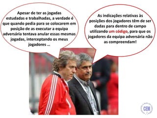 Apesar de ter as jogadas
estudadas e trabalhadas, a verdade é
que quando pedia para se colocarem em
posição de as executar a equipa
adversária tentava anular essas mesmas
jogadas, interceptando os meus
jogadores …
As indicações relativas às
posições dos jogadores têm de ser
dadas para dentro de campo
utilizando um código, para que os
jogadores da equipa adversária não
as compreendam!
2
 