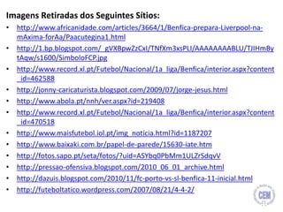 Imagens Retiradas dos Seguintes Sítios:
• http://www.africanidade.com/articles/3664/1/Benfica-prepara-Liverpool-na-
mAxima-forAa/Paacutegina1.html
• http://1.bp.blogspot.com/_gVXBpwZzCxI/TNfXm3xsPLI/AAAAAAAABLU/TJIHmBy
tAqw/s1600/SimboloFCP.jpg
• http://www.record.xl.pt/Futebol/Nacional/1a_liga/Benfica/interior.aspx?content
_id=462588
• http://jonny-caricaturista.blogspot.com/2009/07/jorge-jesus.html
• http://www.abola.pt/nnh/ver.aspx?id=219408
• http://www.record.xl.pt/Futebol/Nacional/1a_liga/Benfica/interior.aspx?content
_id=470518
• http://www.maisfutebol.iol.pt/img_noticia.html?id=1187207
• http://www.baixaki.com.br/papel-de-parede/15630-iate.htm
• http://fotos.sapo.pt/seta/fotos/?uid=ASYbq0PbMm1ULZrSdqvV
• http://pressao-ofensiva.blogspot.com/2010_06_01_archive.html
• http://dazuis.blogspot.com/2010/11/fc-porto-vs-sl-benfica-11-inicial.html
• http://futeboltatico.wordpress.com/2007/08/21/4-4-2/
21
 