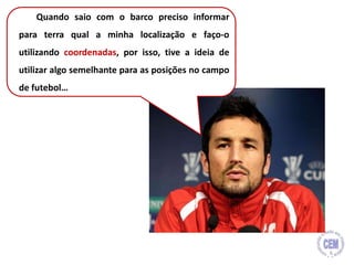 Quando saio com o barco preciso informar
para terra qual a minha localização e faço-o
utilizando coordenadas, por isso, tive a ideia de
utilizar algo semelhante para as posições no campo
de futebol…
6
 