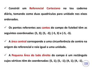  Constrói um Referencial Cartesiano no teu caderno
diário, tomando como duas quadrículas para unidade nos eixos
ordenados.
 Os pontos referentes aos cantos do campo de futebol têm as
seguintes coordenadas: (5, 3); (5, -3); (-5, 3) e (-5, -3).
 A área central corresponde a uma circunferência de centro na
origem do referencial e raio igual a uma unidade.
 A Pequena Área do lado direito do campo é um rectângulo
cujos vértices têm de coordenadas: (5, 1); (5, -1); (4, 1); (4, -1).
13
 
