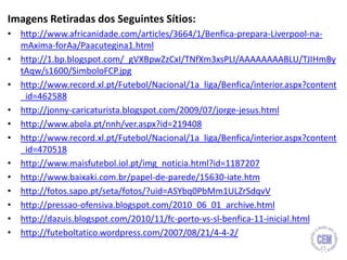Imagens Retiradas dos Seguintes Sítios:
• http://www.africanidade.com/articles/3664/1/Benfica-prepara-Liverpool-na-
mAxima-forAa/Paacutegina1.html
• http://1.bp.blogspot.com/_gVXBpwZzCxI/TNfXm3xsPLI/AAAAAAAABLU/TJIHmBy
tAqw/s1600/SimboloFCP.jpg
• http://www.record.xl.pt/Futebol/Nacional/1a_liga/Benfica/interior.aspx?content
_id=462588
• http://jonny-caricaturista.blogspot.com/2009/07/jorge-jesus.html
• http://www.abola.pt/nnh/ver.aspx?id=219408
• http://www.record.xl.pt/Futebol/Nacional/1a_liga/Benfica/interior.aspx?content
_id=470518
• http://www.maisfutebol.iol.pt/img_noticia.html?id=1187207
• http://www.baixaki.com.br/papel-de-parede/15630-iate.htm
• http://fotos.sapo.pt/seta/fotos/?uid=ASYbq0PbMm1ULZrSdqvV
• http://pressao-ofensiva.blogspot.com/2010_06_01_archive.html
• http://dazuis.blogspot.com/2010/11/fc-porto-vs-sl-benfica-11-inicial.html
• http://futeboltatico.wordpress.com/2007/08/21/4-4-2/
21
 