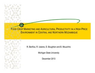 FOOD CROP MARKETING AND AGRICULTURAL PRODUCTIVITY IN A HIGH PRICE
ENVIRONMENT IN CENTRAL AND NORTHERN MOZAMBIQUE
R. Benfica, R. Uaiene, D. Boughton and B. Mouzinho
Michigan State University
December 2013
 