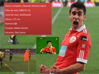 Nome completo: Eduardo Antonio Salvio
Data de nasc:1990-07-13
Local de nasc: Avellaneda
Altura: 171 cm
Número:18
Posição: Médio Direito
Alcunha: Tótó Salvio
 