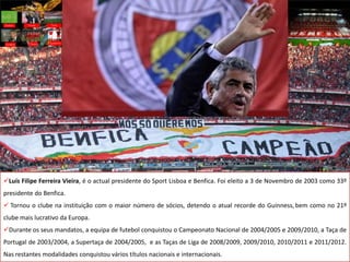 Luís Filipe Ferreira Vieira, é o actual presidente do Sport Lisboa e Benfica. Foi eleito a 3 de Novembro de 2003 como 33º
presidente do Benfica.
 Tornou o clube na instituição com o maior número de sócios, detendo o atual recorde do Guinness, bem como no 21º
clube mais lucrativo da Europa.
Durante os seus mandatos, a equipa de futebol conquistou o Campeonato Nacional de 2004/2005 e 2009/2010, a Taça de
Portugal de 2003/2004, a Supertaça de 2004/2005, e as Taças de Liga de 2008/2009, 2009/2010, 2010/2011 e 2011/2012.
Nas restantes modalidades conquistou vários títulos nacionais e internacionais.
 