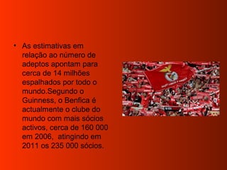 • As estimativas em
relação ao número de
adeptos apontam para
cerca de 14 milhões
espalhados por todo o
mundo.Segundo o
Guinness, o Benfica é
actualmente o clube do
mundo com mais sócios
activos, cerca de 160 000
em 2006, atingindo em
2011 os 235 000 sócios.
 