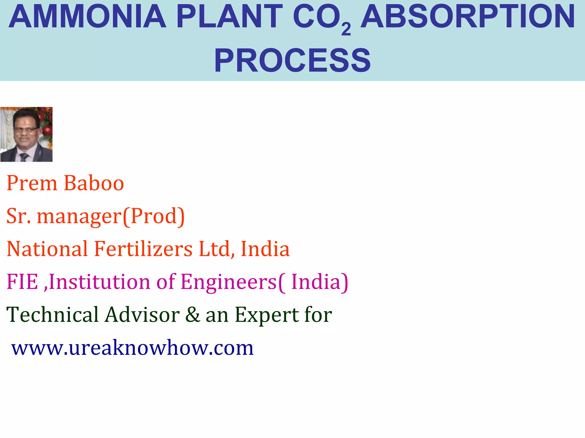 AMMONIA PLANT CO2 ABSORPTION
PROCESS
Prem Baboo
Sr. manager(Prod)
National Fertilizers Ltd, India
FIE ,Institution of Engineers( India)
Technical Advisor & an Expert for
www.ureaknowhow.com
 