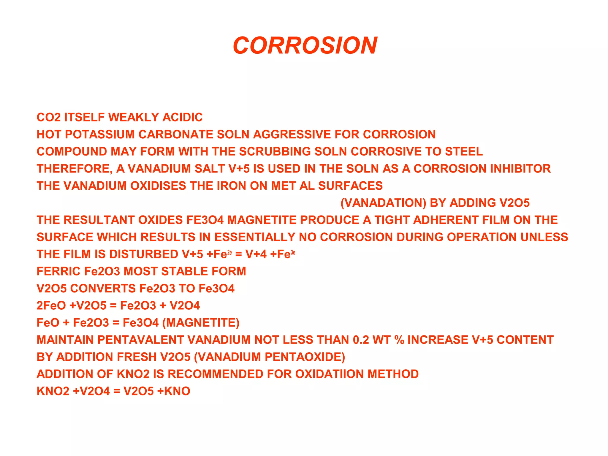CORROSION
CO2 ITSELF WEAKLY ACIDIC
HOT POTASSIUM CARBONATE SOLN AGGRESSIVE FOR CORROSION
COMPOUND MAY FORM WITH THE SCRUBBING SOLN CORROSIVE TO STEEL
THEREFORE, A VANADIUM SALT V+5 IS USED IN THE SOLN AS A CORROSION INHIBITOR
THE VANADIUM OXIDISES THE IRON ON MET AL SURFACES
(VANADATION) BY ADDING V2O5
THE RESULTANT OXIDES FE3O4 MAGNETITE PRODUCE A TIGHT ADHERENT FILM ON THE
SURFACE WHICH RESULTS IN ESSENTIALLY NO CORROSION DURING OPERATION UNLESS
THE FILM IS DISTURBED V+5 +Fe2e
= V+4 +Fe3e
FERRIC Fe2O3 MOST STABLE FORM
V2O5 CONVERTS Fe2O3 TO Fe3O4
2FeO +V2O5 = Fe2O3 + V2O4
FeO + Fe2O3 = Fe3O4 (MAGNETITE)
MAINTAIN PENTAVALENT VANADIUM NOT LESS THAN 0.2 WT % INCREASE V+5 CONTENT
BY ADDITION FRESH V2O5 (VANADIUM PENTAOXIDE)
ADDITION OF KNO2 IS RECOMMENDED FOR OXIDATIION METHOD
KNO2 +V2O4 = V2O5 +KNO
 