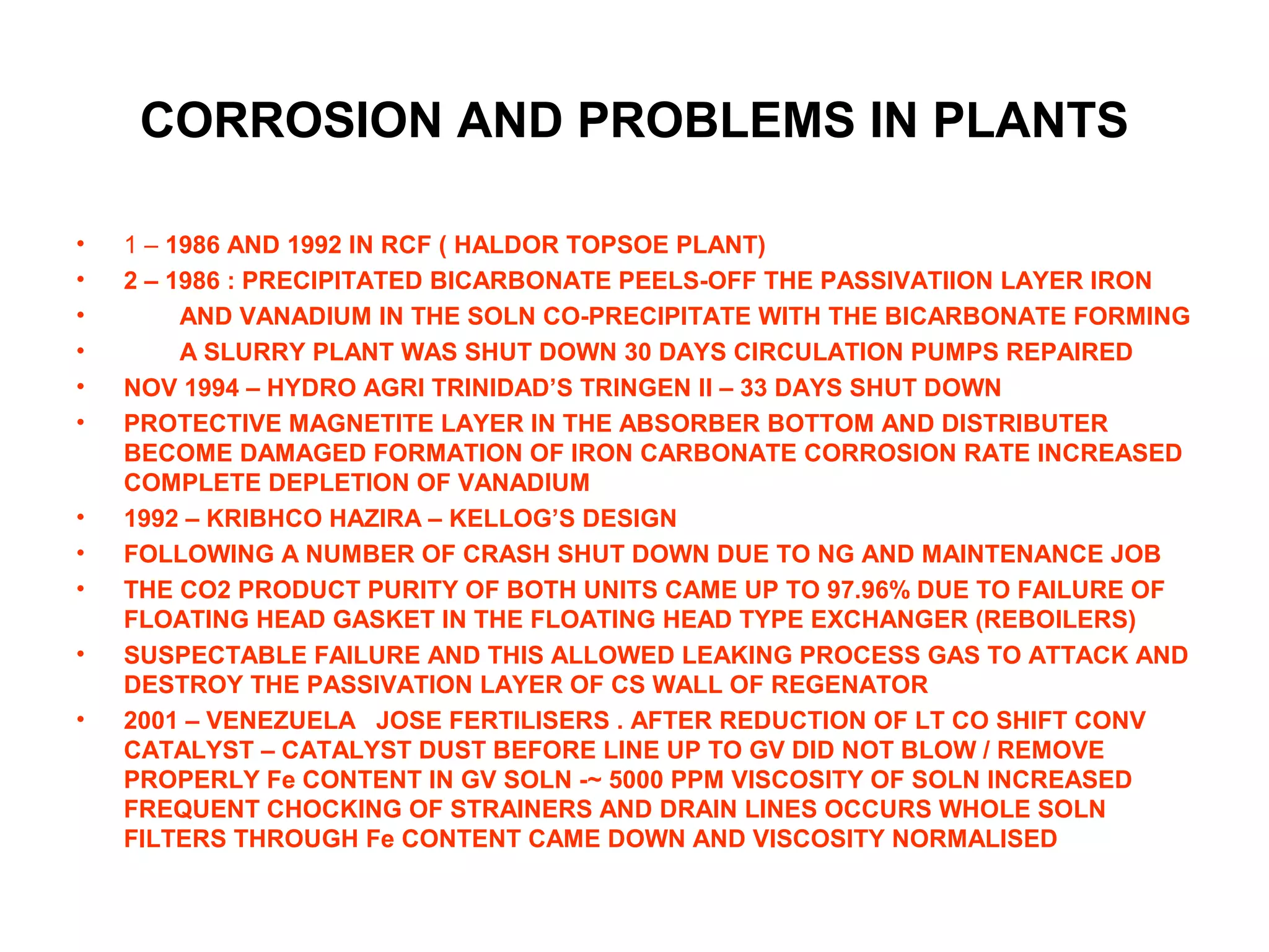 CORROSION AND PROBLEMS IN PLANTS
• 1 – 1986 AND 1992 IN RCF ( HALDOR TOPSOE PLANT)
• 2 – 1986 : PRECIPITATED BICARBONATE PEELS-OFF THE PASSIVATIION LAYER IRON
• AND VANADIUM IN THE SOLN CO-PRECIPITATE WITH THE BICARBONATE FORMING
• A SLURRY PLANT WAS SHUT DOWN 30 DAYS CIRCULATION PUMPS REPAIRED
• NOV 1994 – HYDRO AGRI TRINIDAD’S TRINGEN II – 33 DAYS SHUT DOWN
• PROTECTIVE MAGNETITE LAYER IN THE ABSORBER BOTTOM AND DISTRIBUTER
BECOME DAMAGED FORMATION OF IRON CARBONATE CORROSION RATE INCREASED
COMPLETE DEPLETION OF VANADIUM
• 1992 – KRIBHCO HAZIRA – KELLOG’S DESIGN
• FOLLOWING A NUMBER OF CRASH SHUT DOWN DUE TO NG AND MAINTENANCE JOB
• THE CO2 PRODUCT PURITY OF BOTH UNITS CAME UP TO 97.96% DUE TO FAILURE OF
FLOATING HEAD GASKET IN THE FLOATING HEAD TYPE EXCHANGER (REBOILERS)
• SUSPECTABLE FAILURE AND THIS ALLOWED LEAKING PROCESS GAS TO ATTACK AND
DESTROY THE PASSIVATION LAYER OF CS WALL OF REGENATOR
• 2001 – VENEZUELA JOSE FERTILISERS . AFTER REDUCTION OF LT CO SHIFT CONV
CATALYST – CATALYST DUST BEFORE LINE UP TO GV DID NOT BLOW / REMOVE
PROPERLY Fe CONTENT IN GV SOLN -~ 5000 PPM VISCOSITY OF SOLN INCREASED
FREQUENT CHOCKING OF STRAINERS AND DRAIN LINES OCCURS WHOLE SOLN
FILTERS THROUGH Fe CONTENT CAME DOWN AND VISCOSITY NORMALISED
 