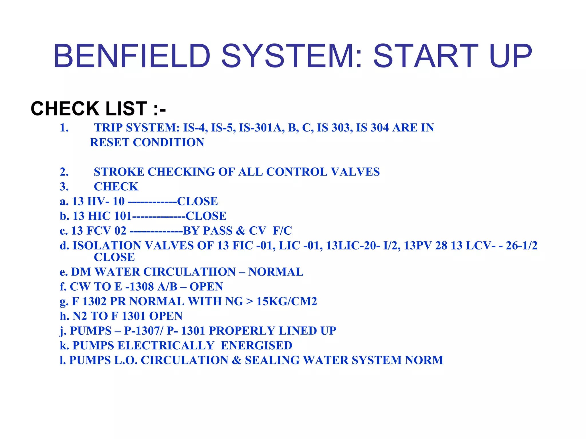 BENFIELD SYSTEM: START UP
CHECK LIST :-
1. TRIP SYSTEM: IS-4, IS-5, IS-301A, B, C, IS 303, IS 304 ARE IN
RESET CONDITION
2. STROKE CHECKING OF ALL CONTROL VALVES
3. CHECK
a. 13 HV- 10 ------------CLOSE
b. 13 HIC 101-------------CLOSE
c. 13 FCV 02 -------------BY PASS & CV F/C
d. ISOLATION VALVES OF 13 FIC -01, LIC -01, 13LIC-20- I/2, 13PV 28 13 LCV- - 26-1/2
CLOSE
e. DM WATER CIRCULATIION – NORMAL
f. CW TO E -1308 A/B – OPEN
g. F 1302 PR NORMAL WITH NG > 15KG/CM2
h. N2 TO F 1301 OPEN
j. PUMPS – P-1307/ P- 1301 PROPERLY LINED UP
k. PUMPS ELECTRICALLY ENERGISED
l. PUMPS L.O. CIRCULATION & SEALING WATER SYSTEM NORM
 