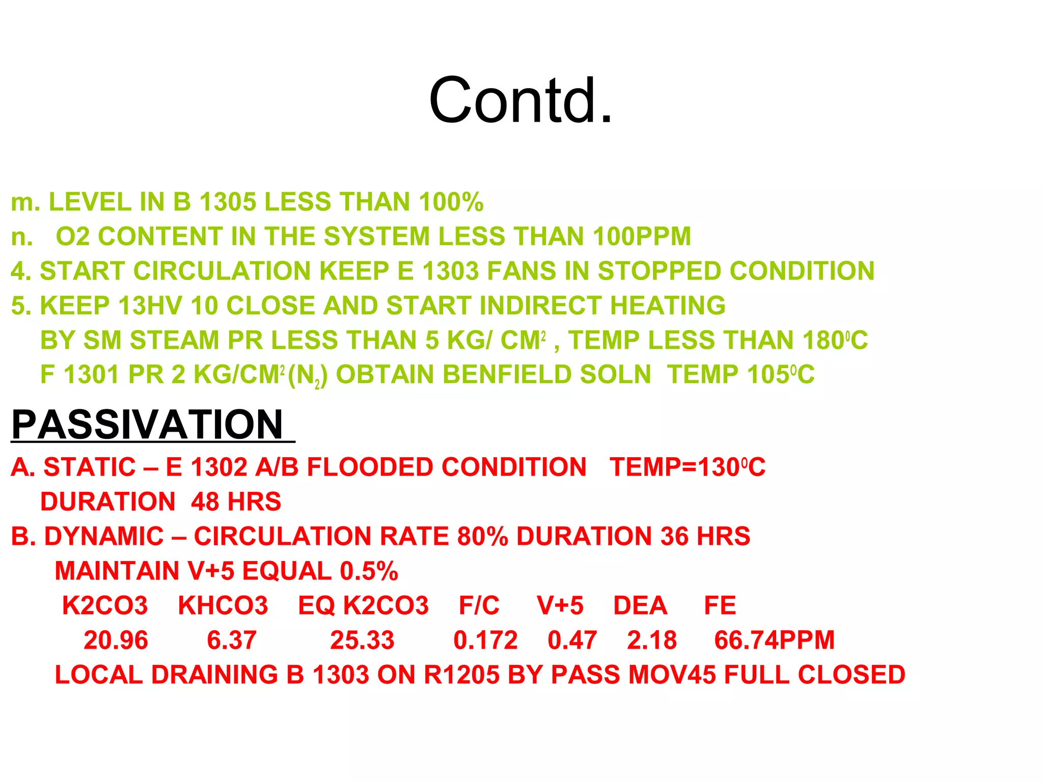 Contd.
m. LEVEL IN B 1305 LESS THAN 100%
n. O2 CONTENT IN THE SYSTEM LESS THAN 100PPM
4. START CIRCULATION KEEP E 1303 FANS IN STOPPED CONDITION
5. KEEP 13HV 10 CLOSE AND START INDIRECT HEATING
BY SM STEAM PR LESS THAN 5 KG/ CM2
, TEMP LESS THAN 1800
C
F 1301 PR 2 KG/CM2
(N2) OBTAIN BENFIELD SOLN TEMP 105O
C
PASSIVATION
A. STATIC – E 1302 A/B FLOODED CONDITION TEMP=130O
C
DURATION 48 HRS
B. DYNAMIC – CIRCULATION RATE 80% DURATION 36 HRS
MAINTAIN V+5 EQUAL 0.5%
K2CO3 KHCO3 EQ K2CO3 F/C V+5 DEA FE
20.96 6.37 25.33 0.172 0.47 2.18 66.74PPM
LOCAL DRAINING B 1303 ON R1205 BY PASS MOV45 FULL CLOSED
 