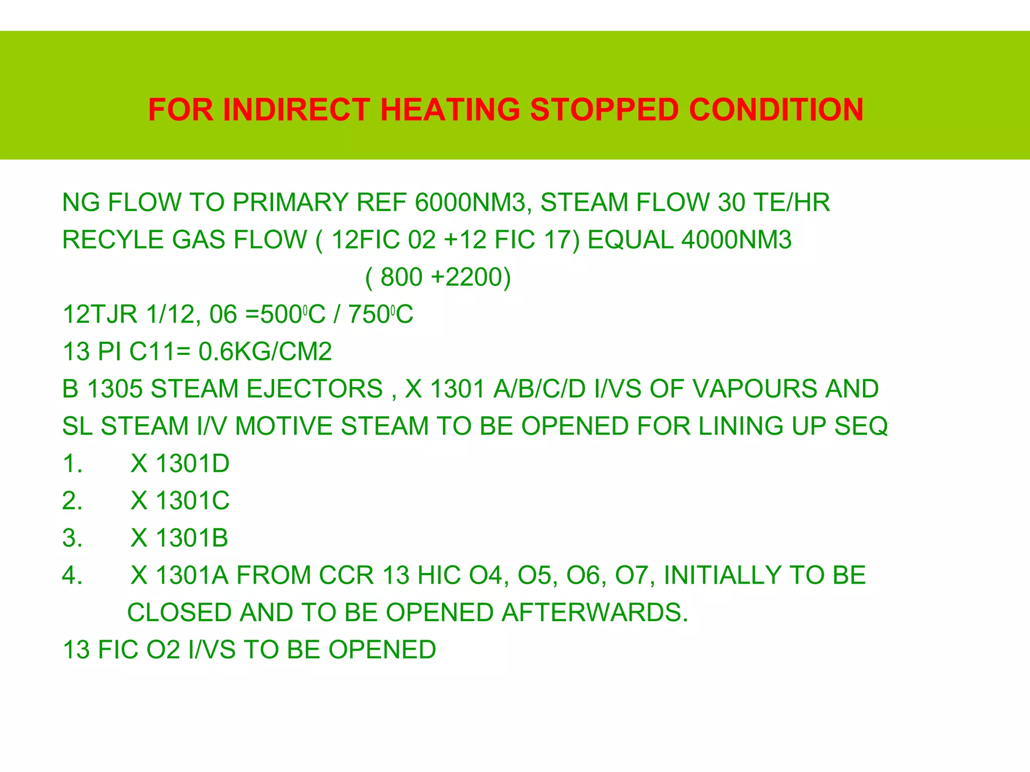 FOR INDIRECT HEATING STOPPED CONDITION
NG FLOW TO PRIMARY REF 6000NM3, STEAM FLOW 30 TE/HR
RECYLE GAS FLOW ( 12FIC 02 +12 FIC 17) EQUAL 4000NM3
( 800 +2200)
12TJR 1/12, 06 =5000
C / 7500
C
13 PI C11= 0.6KG/CM2
B 1305 STEAM EJECTORS , X 1301 A/B/C/D I/VS OF VAPOURS AND
SL STEAM I/V MOTIVE STEAM TO BE OPENED FOR LINING UP SEQ
1. X 1301D
2. X 1301C
3. X 1301B
4. X 1301A FROM CCR 13 HIC O4, O5, O6, O7, INITIALLY TO BE
CLOSED AND TO BE OPENED AFTERWARDS.
13 FIC O2 I/VS TO BE OPENED
 