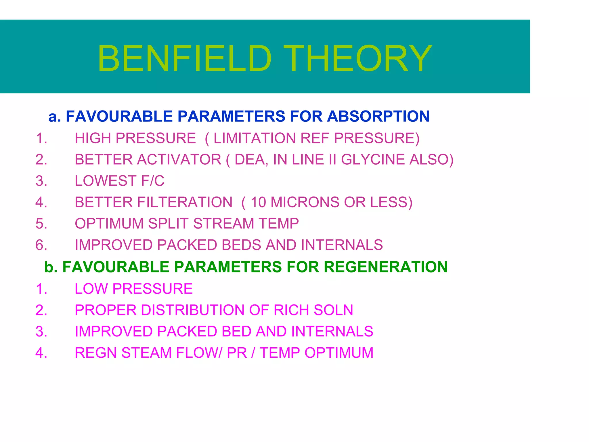 BENFIELD THEORY
a. FAVOURABLE PARAMETERS FOR ABSORPTION
1. HIGH PRESSURE ( LIMITATION REF PRESSURE)
2. BETTER ACTIVATOR ( DEA, IN LINE II GLYCINE ALSO)
3. LOWEST F/C
4. BETTER FILTERATION ( 10 MICRONS OR LESS)
5. OPTIMUM SPLIT STREAM TEMP
6. IMPROVED PACKED BEDS AND INTERNALS
b. FAVOURABLE PARAMETERS FOR REGENERATION
1. LOW PRESSURE
2. PROPER DISTRIBUTION OF RICH SOLN
3. IMPROVED PACKED BED AND INTERNALS
4. REGN STEAM FLOW/ PR / TEMP OPTIMUM
 