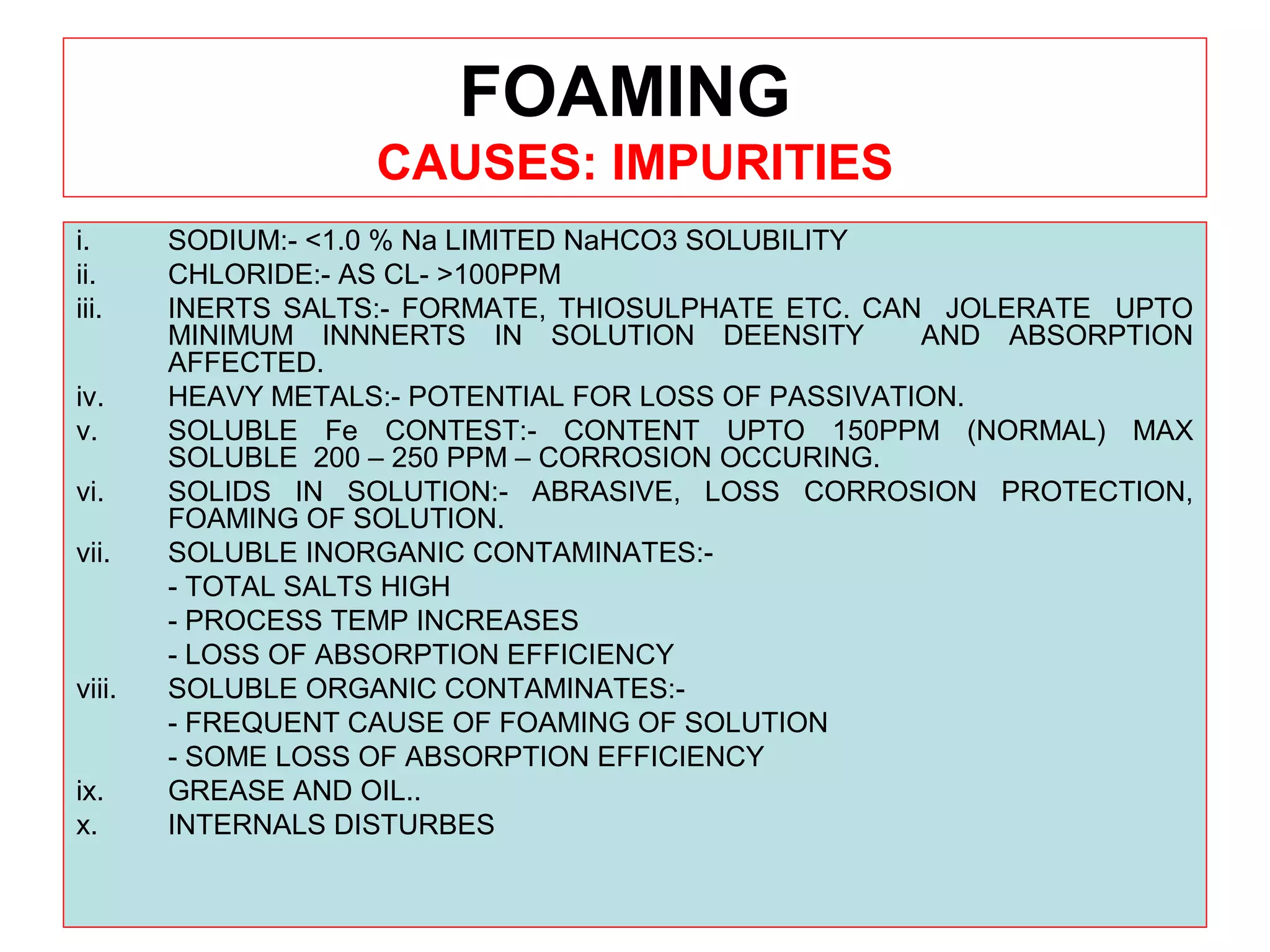 FOAMING
CAUSES: IMPURITIES
i. SODIUM:- <1.0 % Na LIMITED NaHCO3 SOLUBILITY
ii. CHLORIDE:- AS CL- >100PPM
iii. INERTS SALTS:- FORMATE, THIOSULPHATE ETC. CAN JOLERATE UPTO
MINIMUM INNNERTS IN SOLUTION DEENSITY AND ABSORPTION
AFFECTED.
iv. HEAVY METALS:- POTENTIAL FOR LOSS OF PASSIVATION.
v. SOLUBLE Fe CONTEST:- CONTENT UPTO 150PPM (NORMAL) MAX
SOLUBLE 200 – 250 PPM – CORROSION OCCURING.
vi. SOLIDS IN SOLUTION:- ABRASIVE, LOSS CORROSION PROTECTION,
FOAMING OF SOLUTION.
vii. SOLUBLE INORGANIC CONTAMINATES:-
- TOTAL SALTS HIGH
- PROCESS TEMP INCREASES
- LOSS OF ABSORPTION EFFICIENCY
viii. SOLUBLE ORGANIC CONTAMINATES:-
- FREQUENT CAUSE OF FOAMING OF SOLUTION
- SOME LOSS OF ABSORPTION EFFICIENCY
ix. GREASE AND OIL..
x. INTERNALS DISTURBES
 