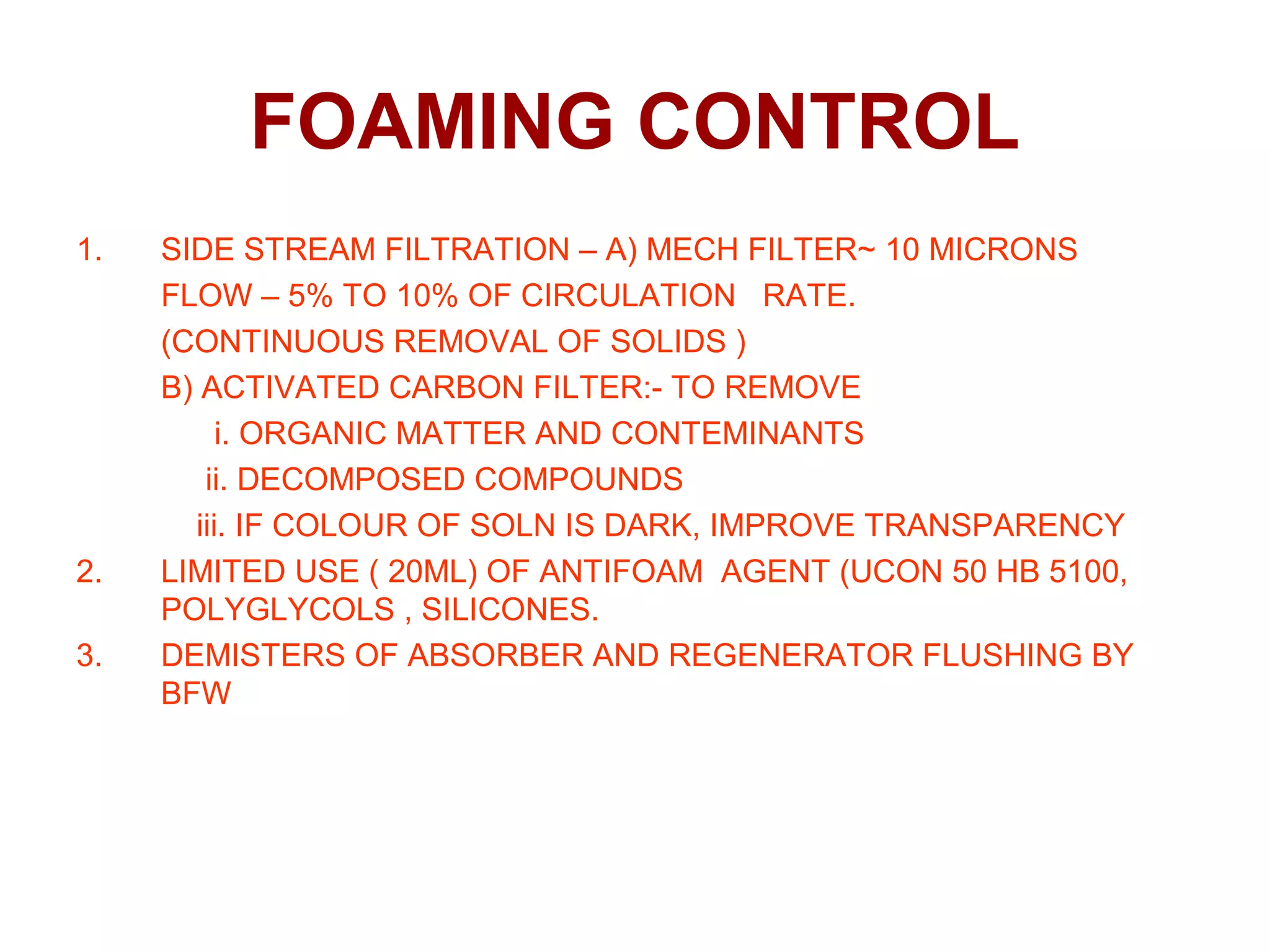 FOAMING CONTROL
1. SIDE STREAM FILTRATION – A) MECH FILTER~ 10 MICRONS
FLOW – 5% TO 10% OF CIRCULATION RATE.
(CONTINUOUS REMOVAL OF SOLIDS )
B) ACTIVATED CARBON FILTER:- TO REMOVE
i. ORGANIC MATTER AND CONTEMINANTS
ii. DECOMPOSED COMPOUNDS
iii. IF COLOUR OF SOLN IS DARK, IMPROVE TRANSPARENCY
2. LIMITED USE ( 20ML) OF ANTIFOAM AGENT (UCON 50 HB 5100,
POLYGLYCOLS , SILICONES.
3. DEMISTERS OF ABSORBER AND REGENERATOR FLUSHING BY
BFW
 